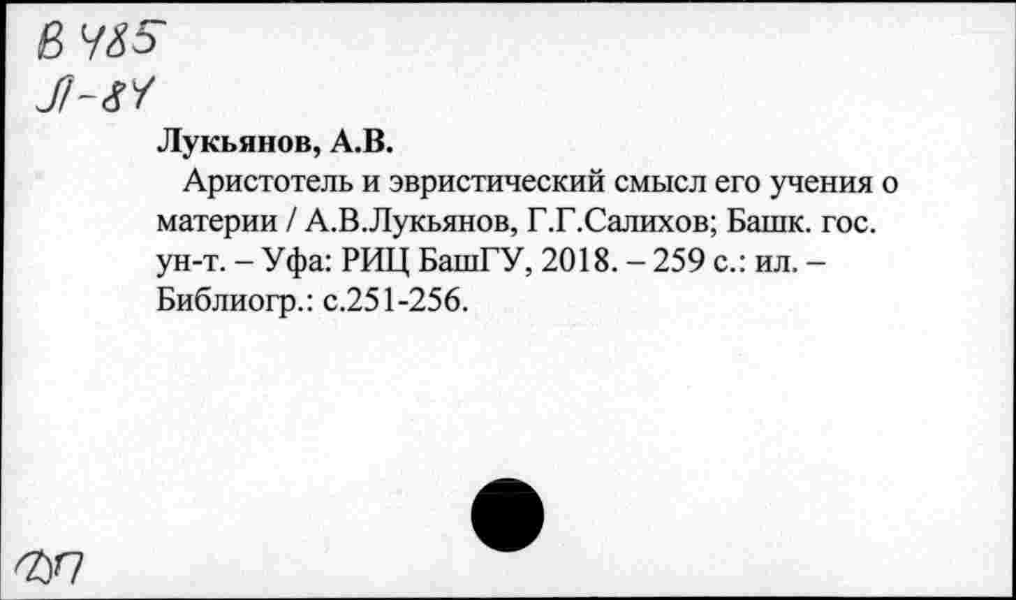 ﻿эд
Лукьянов, А.В.
Аристотель и эвристический смысл его учения о материи / А.В.Лукьянов, Г.Г.Салихов; Башк. гос. ун-т. - Уфа: РИЦ БашГУ, 2018. - 259 с.: ил. -Библиогр.: с.251-256.